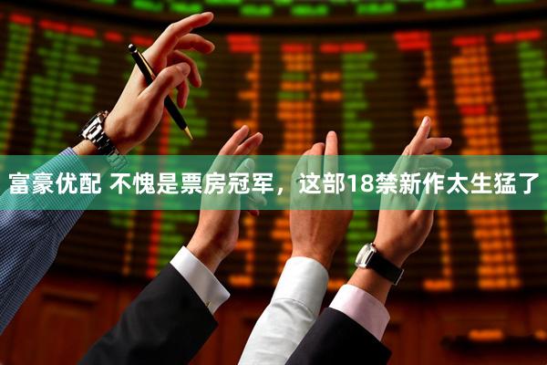 富豪优配 不愧是票房冠军，这部18禁新作太生猛了