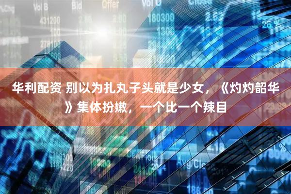 华利配资 别以为扎丸子头就是少女，《灼灼韶华》集体扮嫩，一个比一个辣目