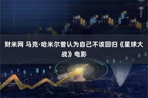 财米网 马克·哈米尔曾认为自己不该回归《星球大战》电影