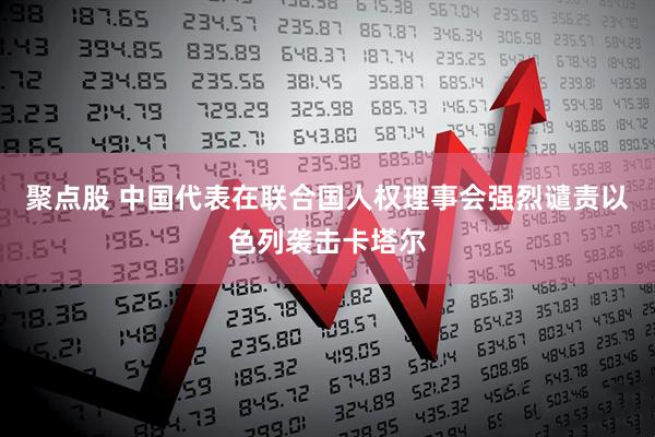 聚点股 中国代表在联合国人权理事会强烈谴责以色列袭击卡塔尔