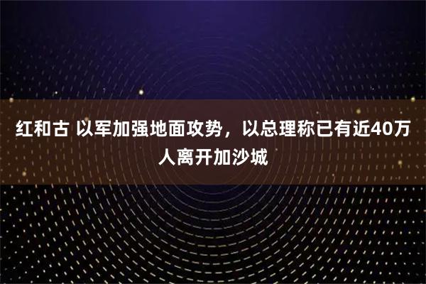 红和古 以军加强地面攻势，以总理称已有近40万人离开加沙城