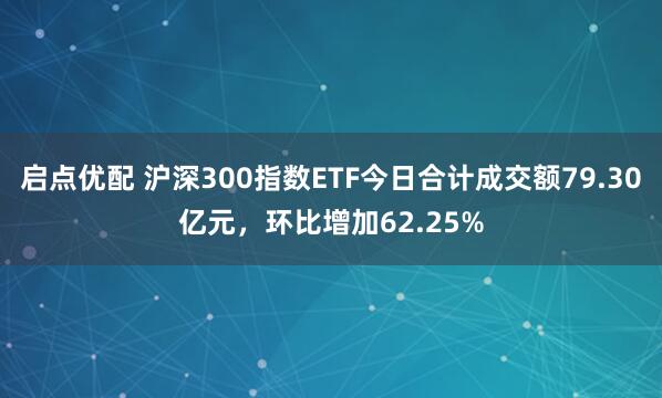 启点优配 沪深300指数ETF今日合计成交额79.30亿元，环比增加62.25%