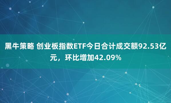 黑牛策略 创业板指数ETF今日合计成交额92.53亿元，环比增加42.09%
