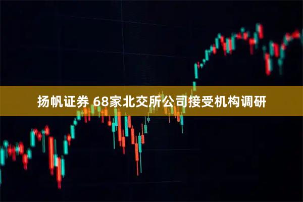扬帆证券 68家北交所公司接受机构调研