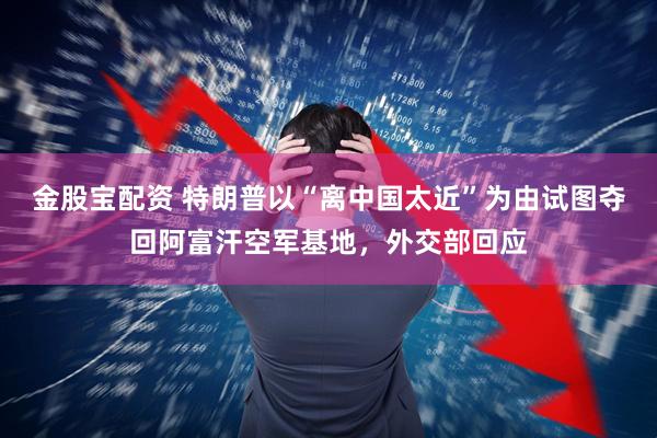 金股宝配资 特朗普以“离中国太近”为由试图夺回阿富汗空军基地，外交部回应