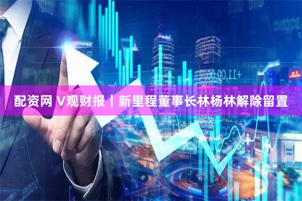 配资网 V观财报｜新里程董事长林杨林解除留置