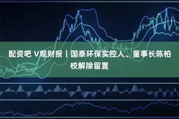配资吧 V观财报｜国泰环保实控人、董事长陈柏校解除留置