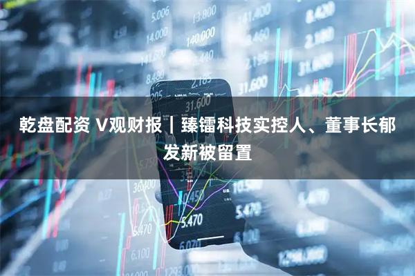 乾盘配资 V观财报｜臻镭科技实控人、董事长郁发新被留置
