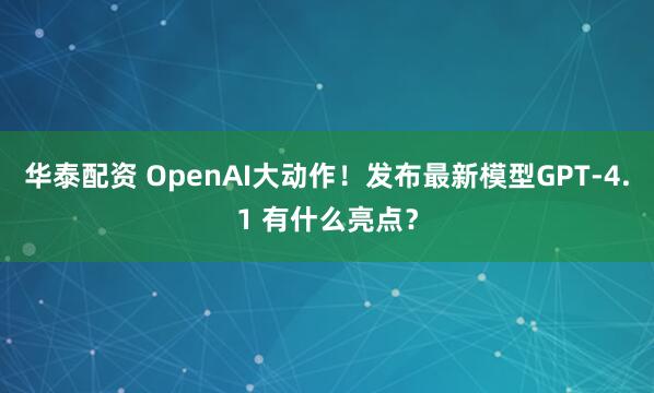 华泰配资 OpenAI大动作！发布最新模型GPT-4.1 有什么亮点？