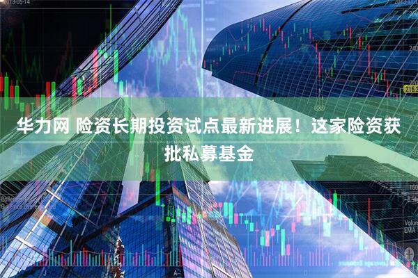 华力网 险资长期投资试点最新进展！这家险资获批私募基金