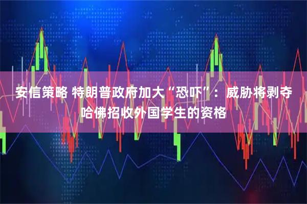 安信策略 特朗普政府加大“恐吓”：威胁将剥夺哈佛招收外国学生的资格