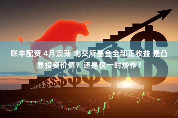 联丰配资 4月震荡 北交所基金全部正收益 是凸显投资价值？还是仅一时炒作？