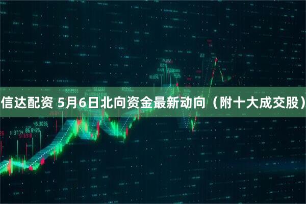信达配资 5月6日北向资金最新动向（附十大成交股）