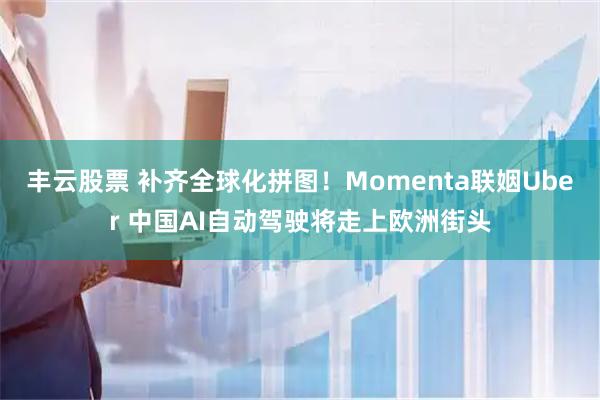 丰云股票 补齐全球化拼图！Momenta联姻Uber 中国AI自动驾驶将走上欧洲街头