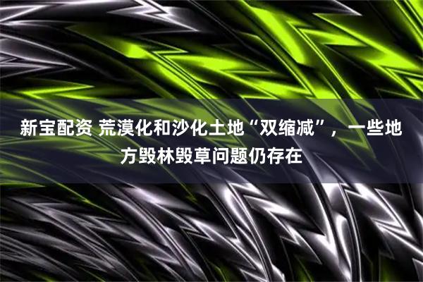新宝配资 荒漠化和沙化土地“双缩减”，一些地方毁林毁草问题仍存在