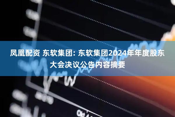 凤凰配资 东软集团: 东软集团2024年年度股东大会决议公告内容摘要