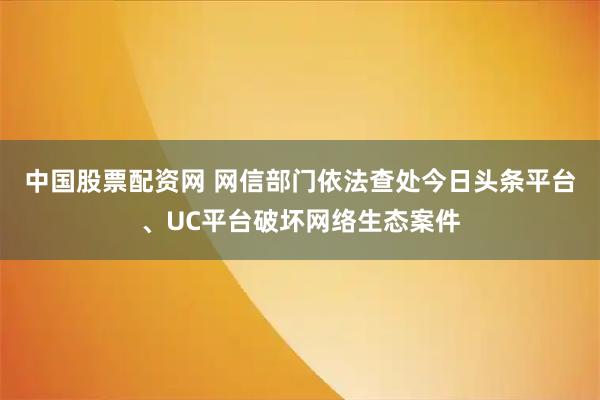 中国股票配资网 网信部门依法查处今日头条平台、UC平台破坏网络生态案件