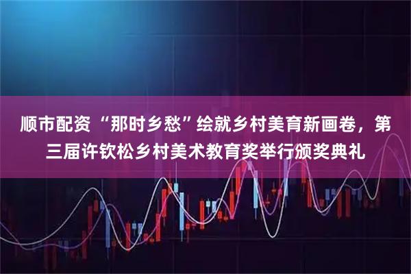 顺市配资 “那时乡愁”绘就乡村美育新画卷，第三届许钦松乡村美术教育奖举行颁奖典礼
