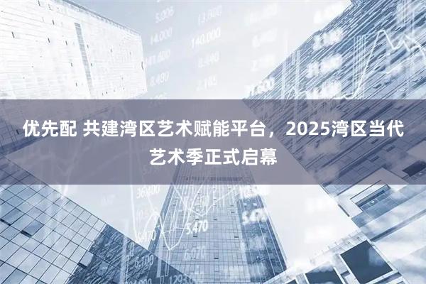 优先配 共建湾区艺术赋能平台，2025湾区当代艺术季正式启幕