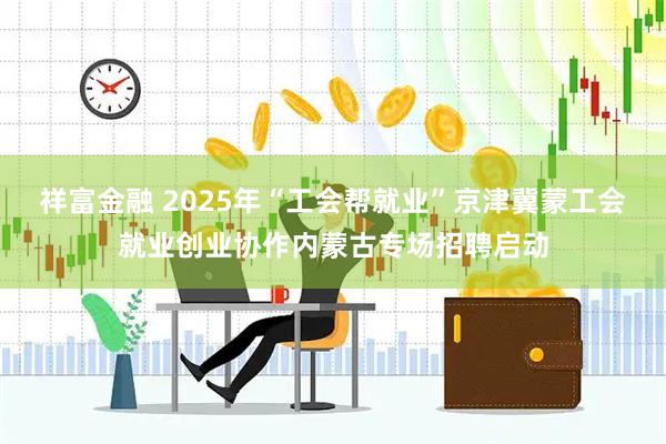 祥富金融 2025年“工会帮就业”京津冀蒙工会就业创业协作内蒙古专场招聘启动