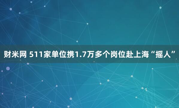 财米网 511家单位携1.7万多个岗位赴上海“摇人”