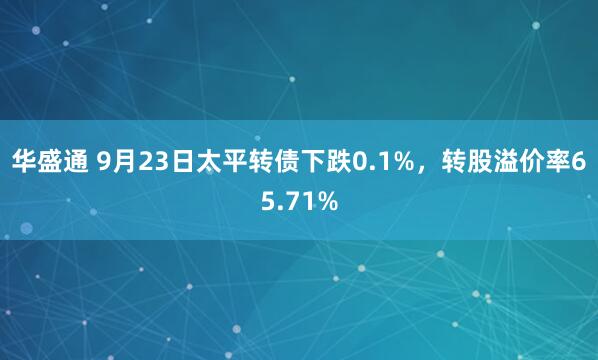 华盛通 9月23日太平转债下跌0.1%，转股溢价率65.71%