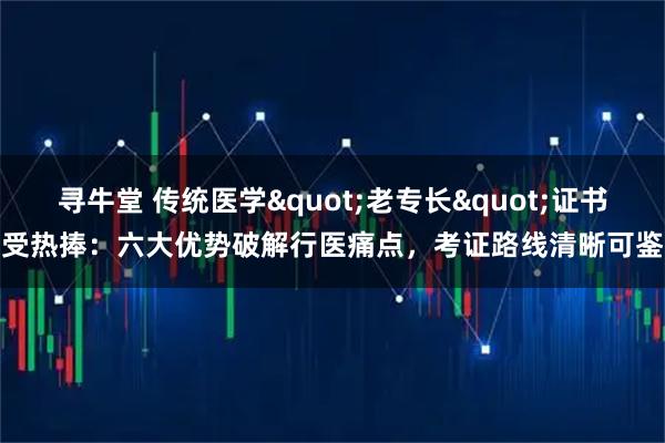 寻牛堂 传统医学&quot;老专长&quot;证书受热捧：六大优势破解行医痛点，考证路线清晰可鉴