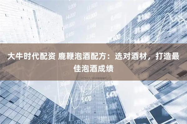 大牛时代配资 鹿鞭泡酒配方：选对酒材，打造最佳泡酒成绩