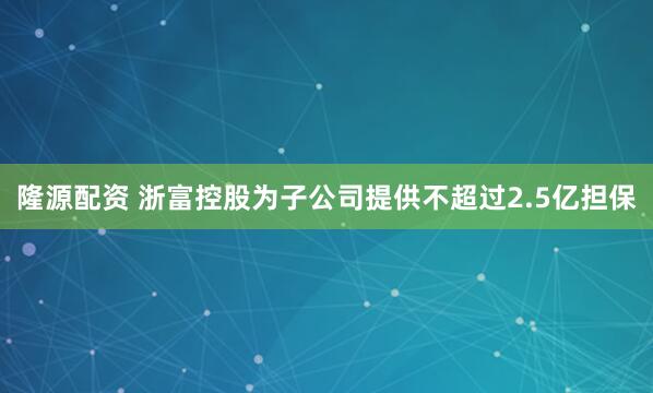 隆源配资 浙富控股为子公司提供不超过2.5亿担保