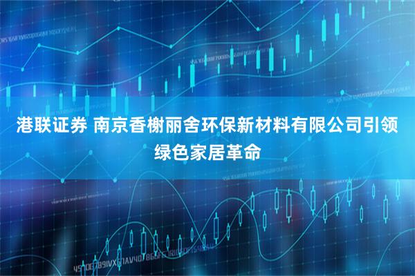 港联证券 南京香榭丽舍环保新材料有限公司引领绿色家居革命