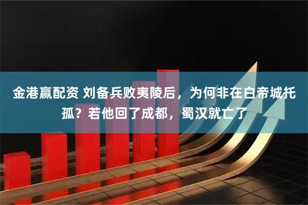 金港赢配资 刘备兵败夷陵后，为何非在白帝城托孤？若他回了成都，蜀汉就亡了
