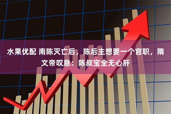 水果优配 南陈灭亡后，陈后主想要一个官职，隋文帝叹息：陈叔宝全无心肝