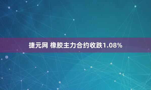 捷元网 橡胶主力合约收跌1.08%