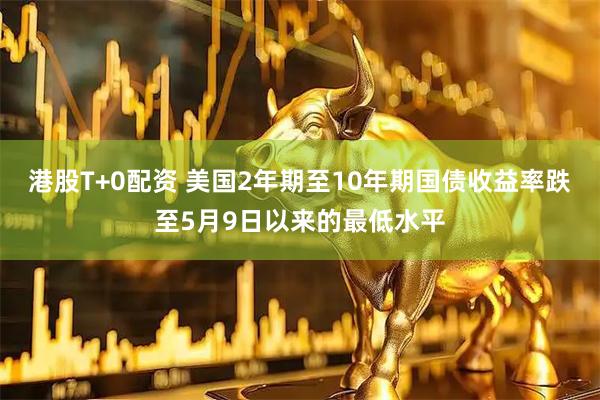 港股T+0配资 美国2年期至10年期国债收益率跌至5月9日以来的最低水平