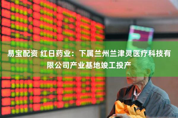 易宝配资 红日药业：下属兰州兰津灵医疗科技有限公司产业基地竣工投产