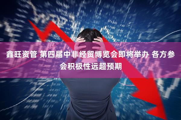 鑫旺资管 第四届中非经贸博览会即将举办 各方参会积极性远超预期